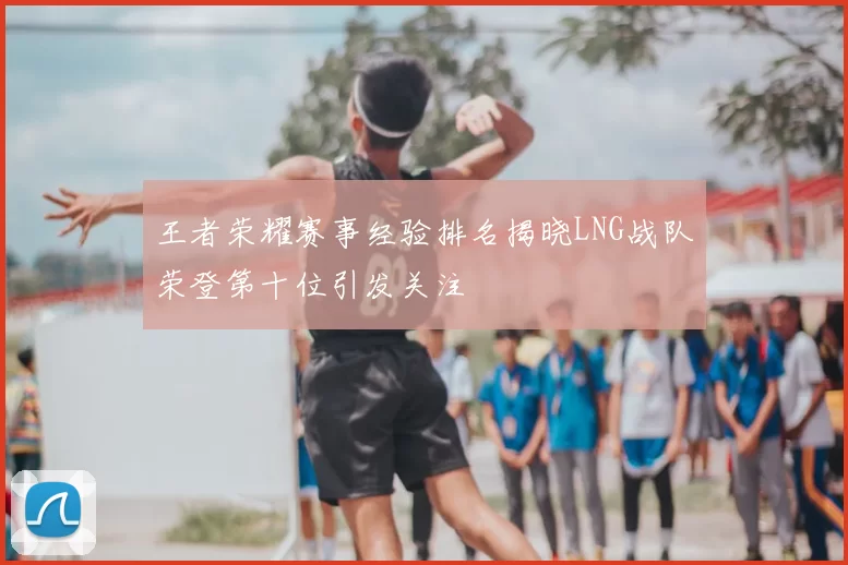 王者荣耀赛事经验排名揭晓LNG战队荣登第十位引发关注
