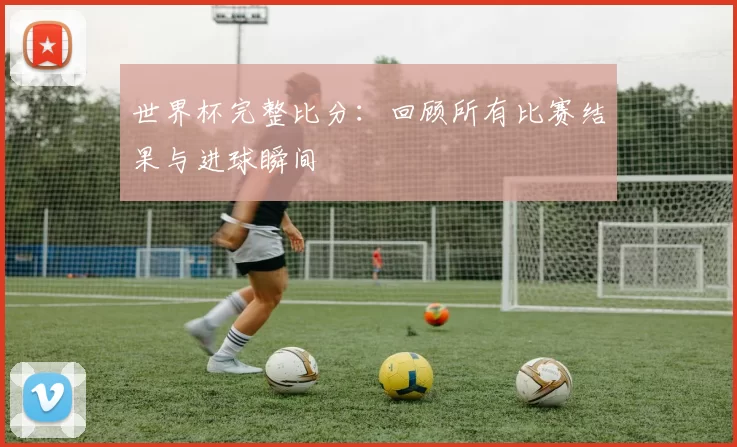 世界杯完整比分:回顾所有比赛结果与进球瞬间