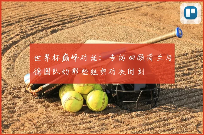 世界杯巅峰对话：专访回顾荷兰与德国队的那些经典对决时刻
