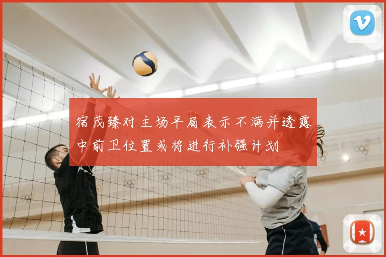 宿茂臻对主场平局表示不满并透露中前卫位置或将进行补强计划