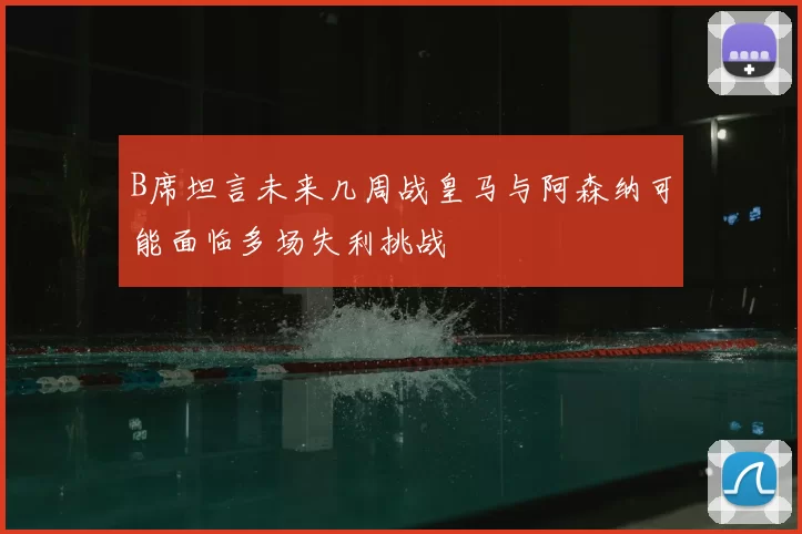 B席坦言未来几周战皇马与阿森纳可能面临多场失利挑战