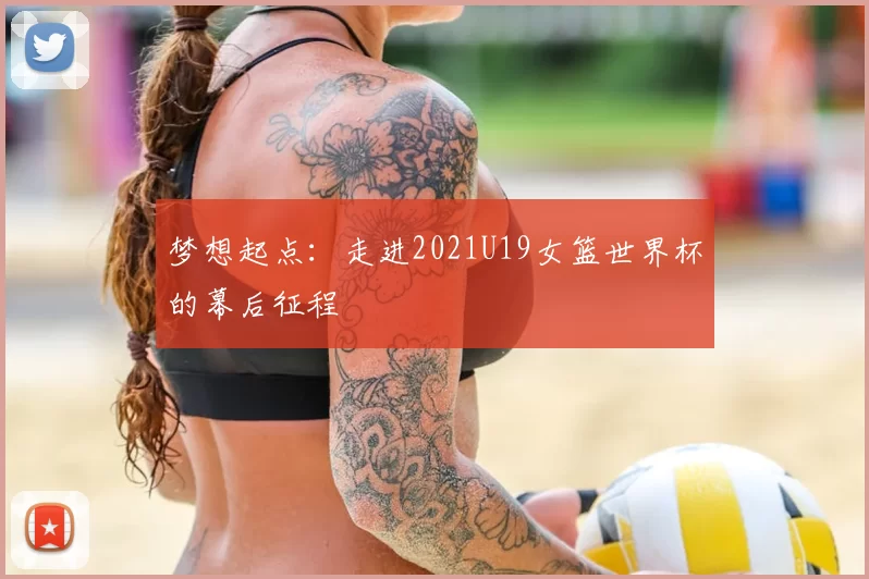梦想起点：走进2021U19女篮世界杯的幕后征程
