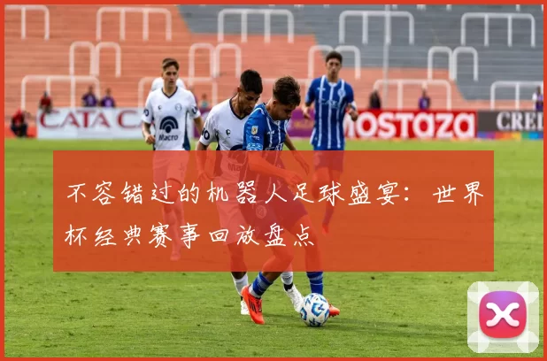 不容错过的机器人足球盛宴：世界杯经典赛事回放盘点