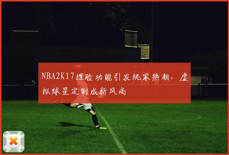 NBA2K17捏脸功能引发玩家热潮,虚拟球星定制成新风尚