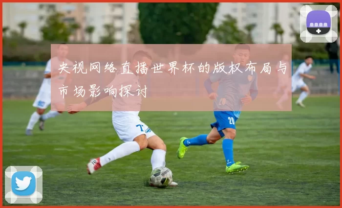 央视网络直播世界杯的版权布局与市场影响探讨