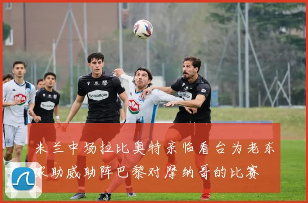 米兰中场拉比奥特亲临看台为老东家助威助阵巴黎对摩纳哥的比赛