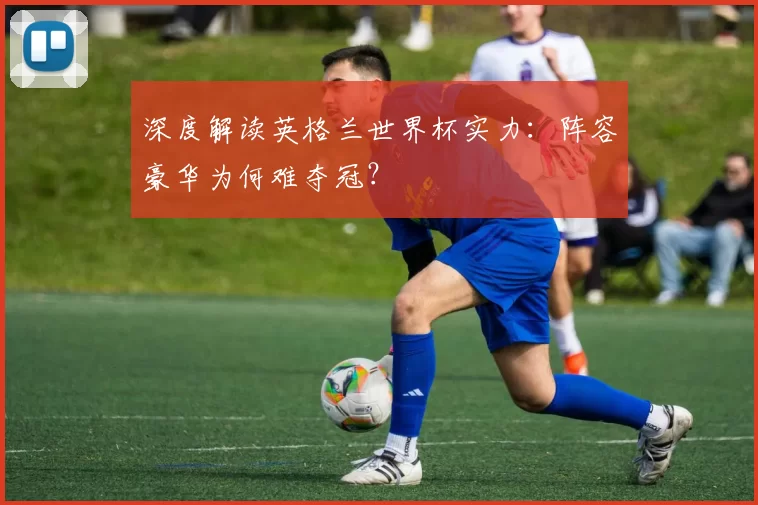 深度解读英格兰世界杯实力：阵容豪华为何难夺冠？