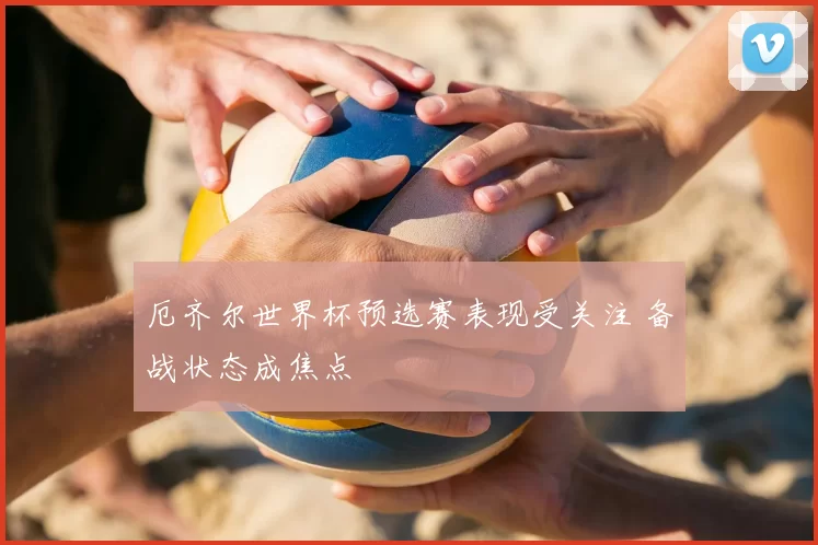 厄齐尔世界杯预选赛表现受关注 备战状态成焦点