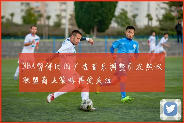 NBA暂停时间广告音乐调整引发热议联盟商业策略再受关注