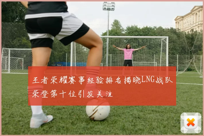 王者荣耀赛事经验排名揭晓LNG战队荣登第十位引发关注