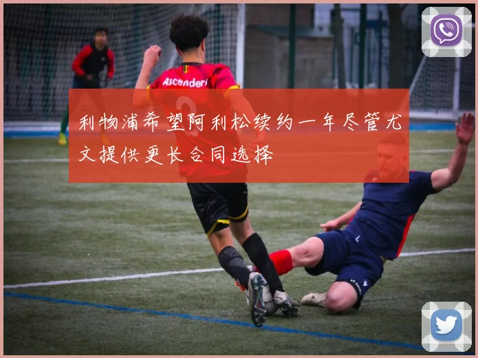 利物浦希望阿利松续约一年尽管尤文提供更长合同选择