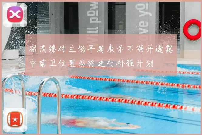宿茂臻对主场平局表示不满并透露中前卫位置或将进行补强计划