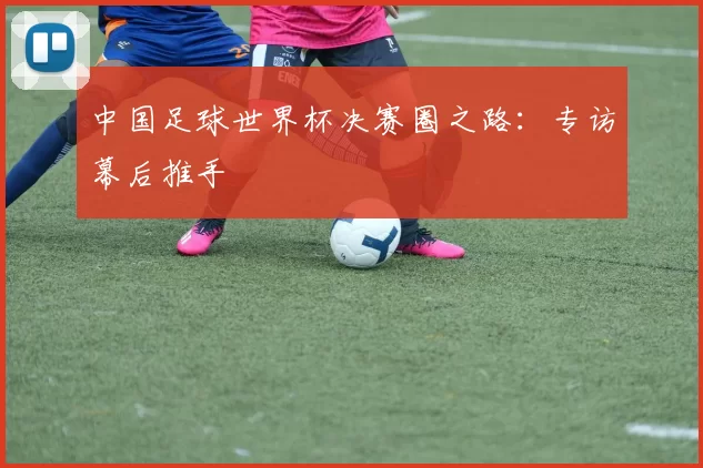 中国足球世界杯决赛圈之路:专访幕后推手