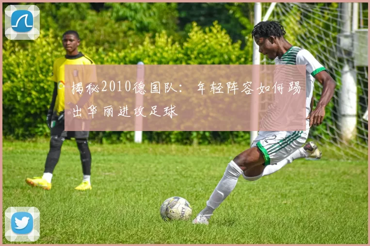揭秘2010德国队：年轻阵容如何踢出华丽进攻足球