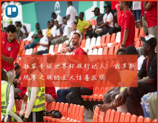 独家专访世界杯旅行达人：俄罗斯观赛之旅的五大惊喜发现