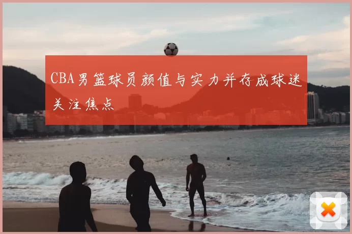 CBA男篮球员颜值与实力并存成球迷关注焦点