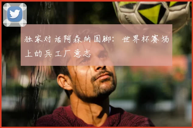 独家对话阿森纳国脚:世界杯赛场上的兵工厂意志