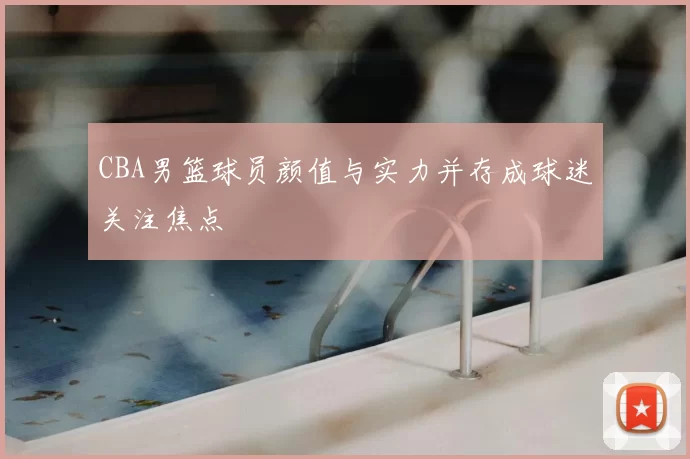 CBA男篮球员颜值与实力并存成球迷关注焦点