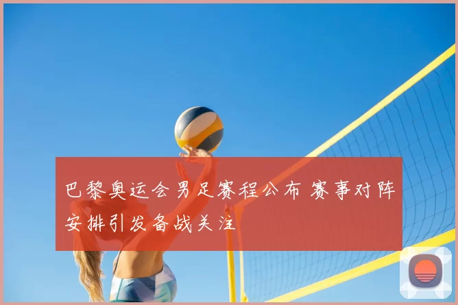 巴黎奥运会男足赛程公布 赛事对阵安排引发备战关注