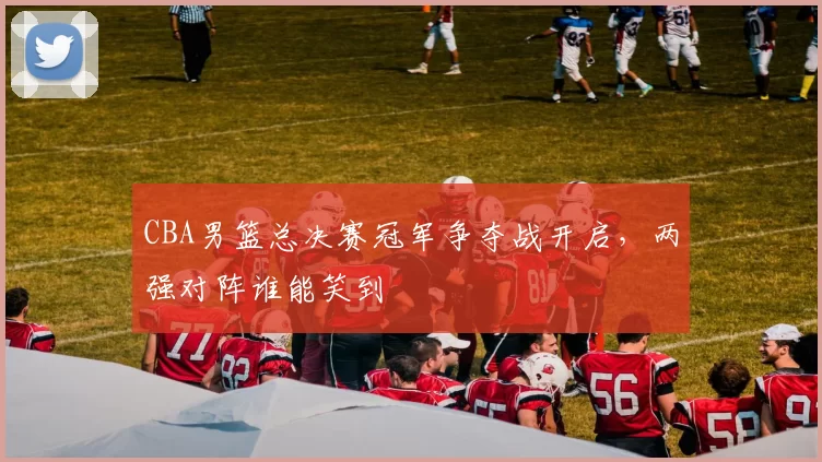 CBA男篮总决赛冠军争夺战开启，两强对阵谁能笑到