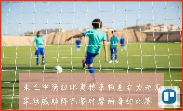 米兰中场拉比奥特亲临看台为老东家助威助阵巴黎对摩纳哥的比赛