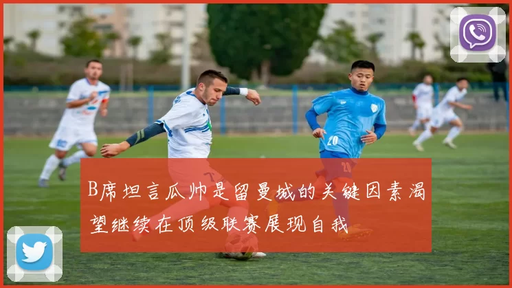 B席坦言瓜帅是留曼城的关键因素渴望继续在顶级联赛展现自我