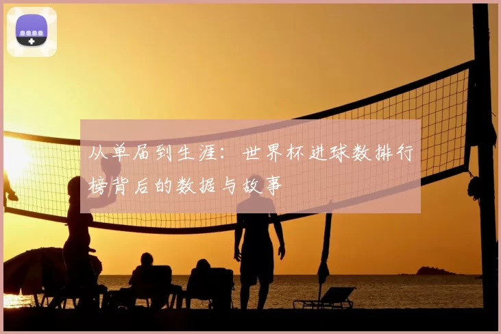 从单届到生涯：世界杯进球数排行榜背后的数据与故事