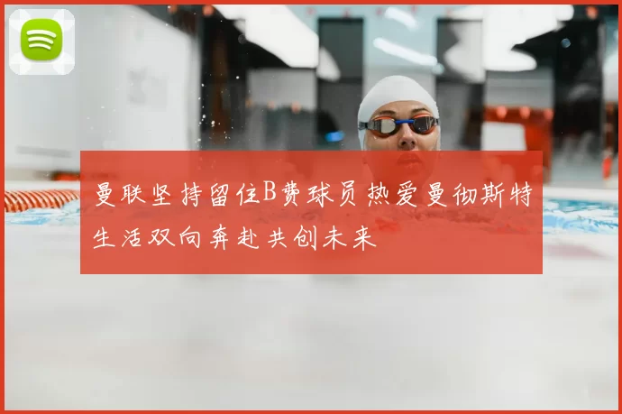 曼联坚持留住B费球员热爱曼彻斯特生活双向奔赴共创未来