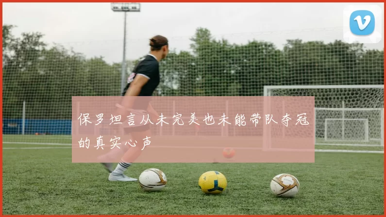 保罗坦言从未完美也未能带队夺冠的真实心声