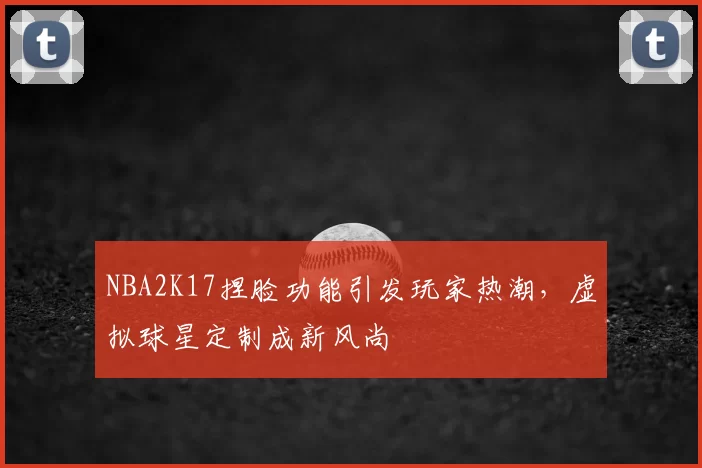 NBA2K17捏脸功能引发玩家热潮，虚拟球星定制成新风尚