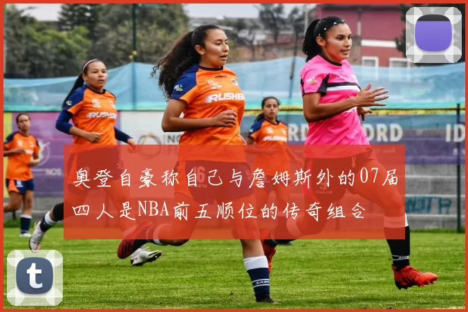 奥登自豪称自己与詹姆斯外的07届四人是NBA前五顺位的传奇组合