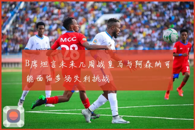 B席坦言未来几周战皇马与阿森纳可能面临多场失利挑战