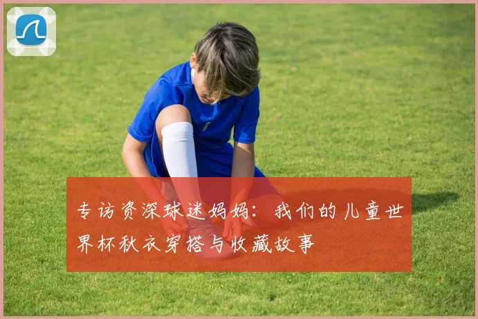 专访资深球迷妈妈：我们的儿童世界杯秋衣穿搭与收藏故事