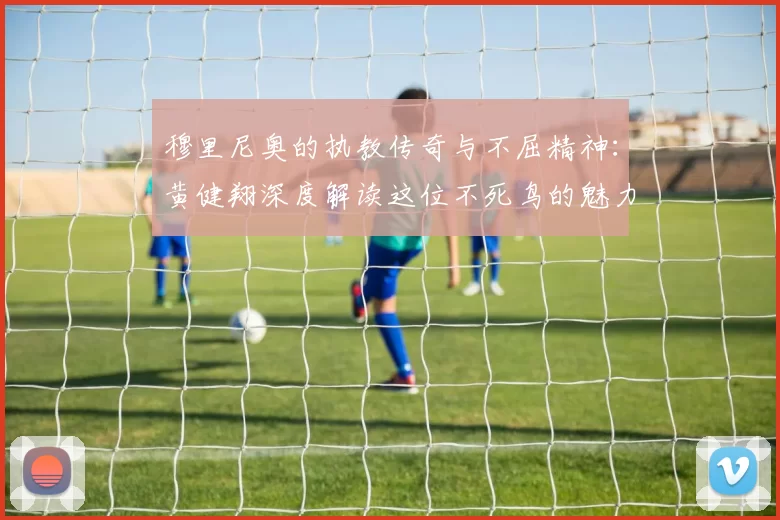 穆里尼奥的执教传奇与不屈精神：黄健翔深度解读这位不死鸟的魅力