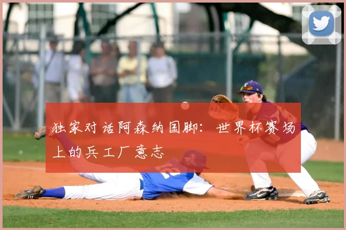 独家对话阿森纳国脚:世界杯赛场上的兵工厂意志
