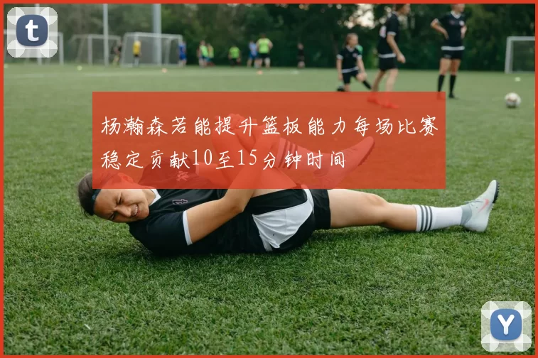 杨瀚森若能提升篮板能力每场比赛稳定贡献10至15分钟时间