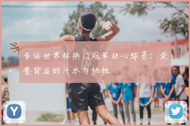 专访世界杯热门冠军核心球员:荣誉背后的汗水与牺牲