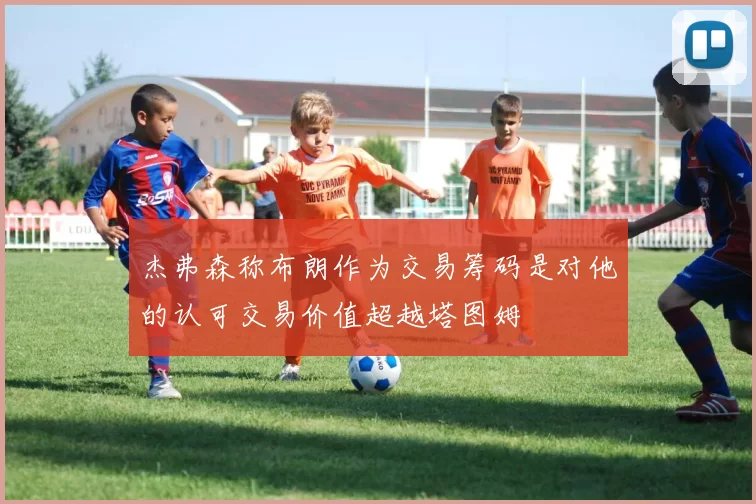 杰弗森称布朗作为交易筹码是对他的认可交易价值超越塔图姆