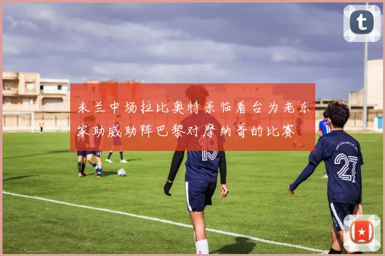 米兰中场拉比奥特亲临看台为老东家助威助阵巴黎对摩纳哥的比赛