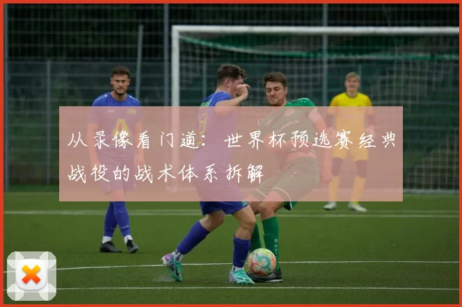 从录像看门道:世界杯预选赛经典战役的战术体系拆解