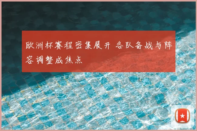 欧洲杯赛程密集展开 各队备战与阵容调整成焦点