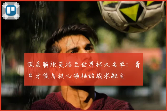 深度解读英格兰世界杯大名单：青年才俊与核心领袖的战术融合