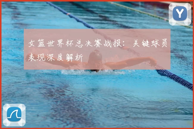 女篮世界杯总决赛战报:关键球员表现深度解析