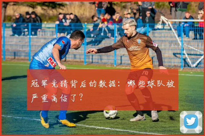 冠军竞猜背后的数据:哪些球队被严重高估了?