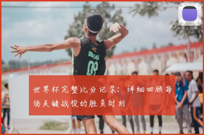 世界杯完整比分记录:详细回顾每场关键战役的胜负时刻