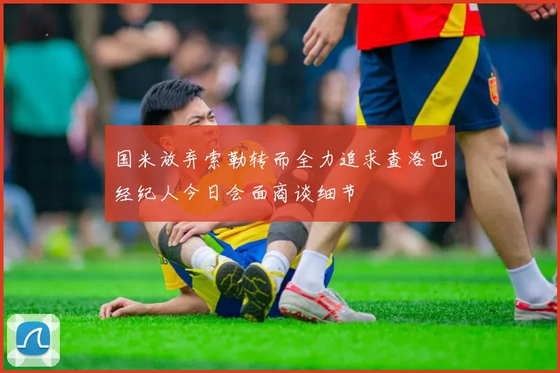 国米放弃索勒转而全力追求查洛巴经纪人今日会面商谈细节