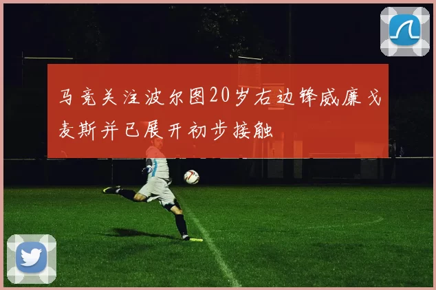 马竞关注波尔图20岁右边锋威廉戈麦斯并已展开初步接触