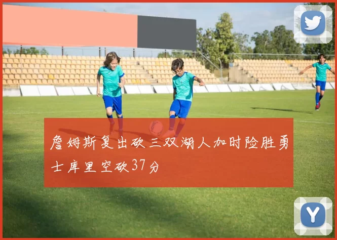 詹姆斯复出砍三双湖人加时险胜勇士库里空砍37分