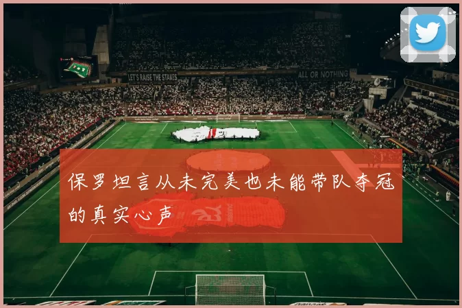 保罗坦言从未完美也未能带队夺冠的真实心声