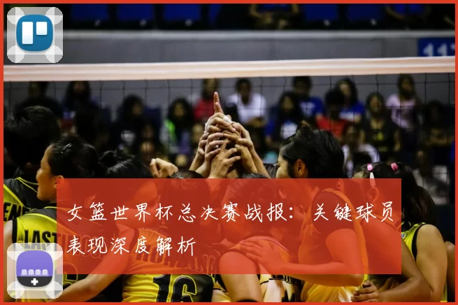 女篮世界杯总决赛战报:关键球员表现深度解析
